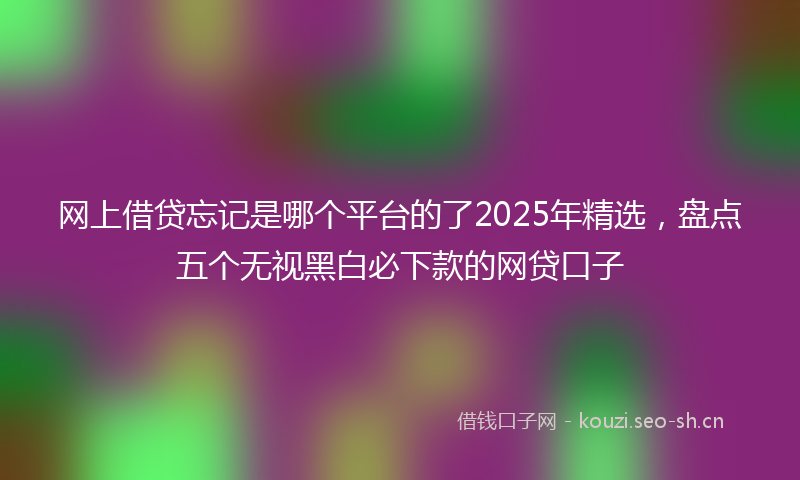 网上借贷忘记是哪个平台的了2025年精选,盘点五个无视黑白必下款的网贷口子