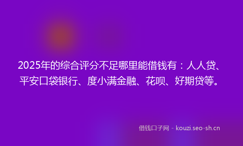 2025年的综合评分不足哪里能借钱有：人人贷、平安口袋银行、度小满金融、花呗、好期贷等。