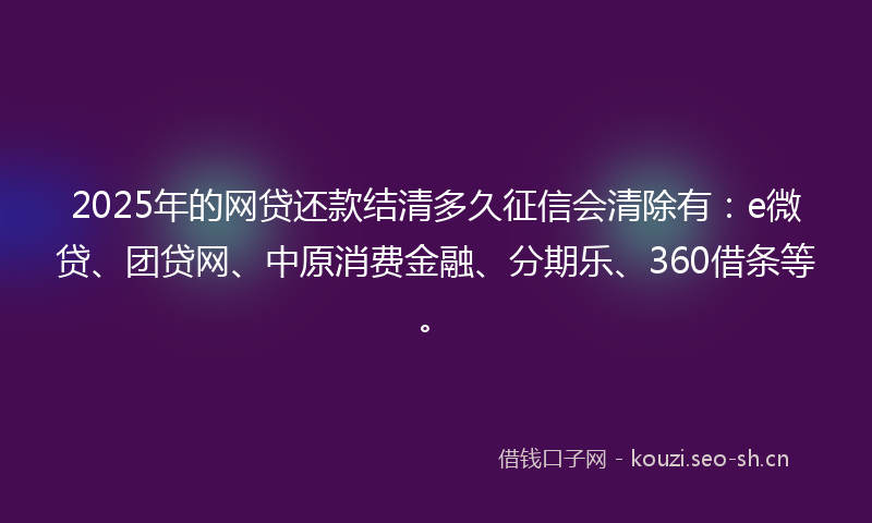 2025年的网贷还款结清多久征信会清除有：e微贷、团贷网、中原消费金融、分期乐、360借条等。