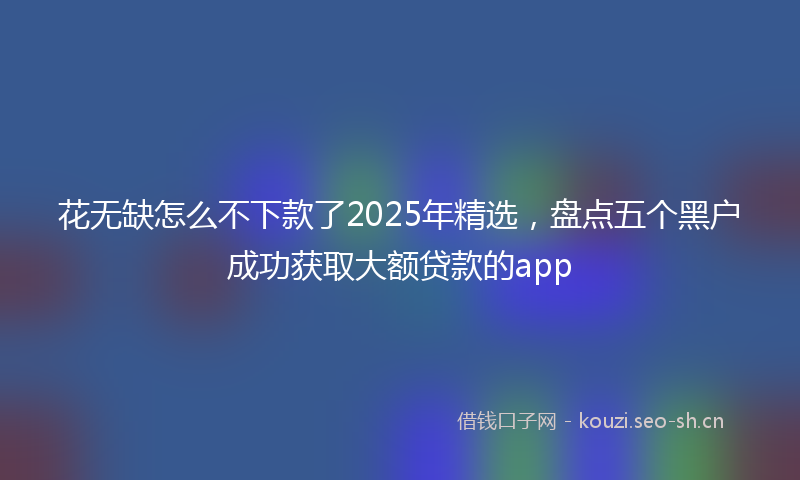 花无缺怎么不下款了2025年精选，盘点五个黑户成功获取大额贷款的app