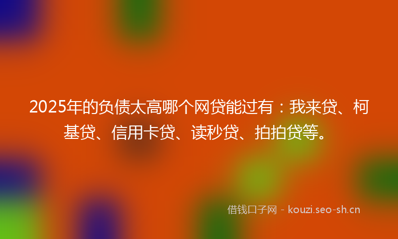 2025年的负债太高哪个网贷能过有：我来贷、柯基贷、信用卡贷、读秒贷、拍拍贷等。