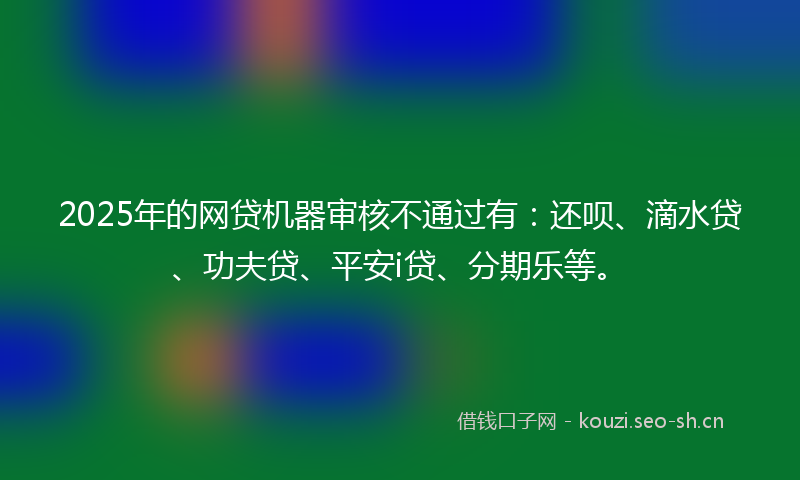 2025年的网贷机器审核不通过有：还呗、滴水贷、功夫贷、平安i贷、分期乐等。