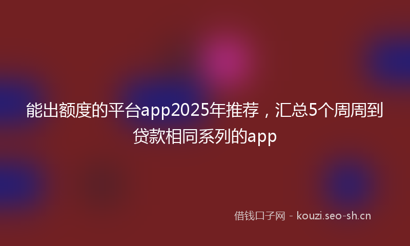 能出额度的平台app2025年推荐，汇总5个周周到贷款相同系列的app