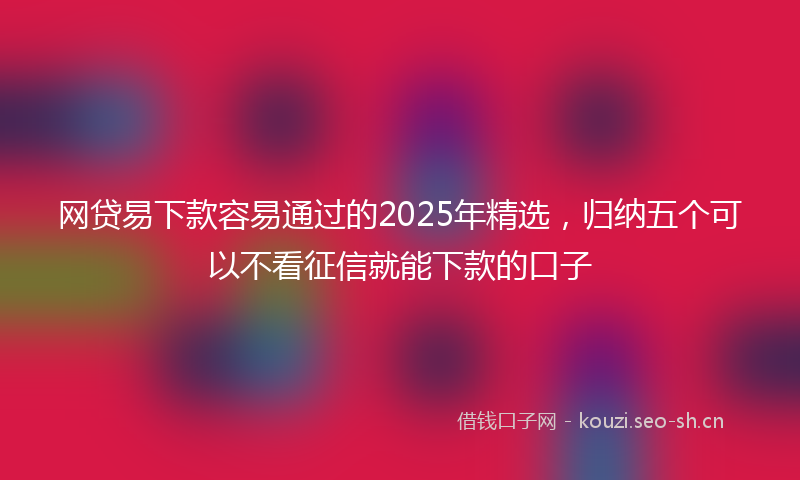 网贷易下款容易通过的2025年精选，归纳五个可以不看征信就能下款的口子