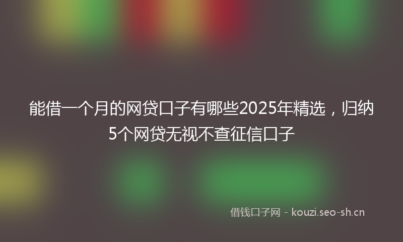 能借一个月的网贷口子有哪些2025年精选，归纳5个网贷无视不查征信口子