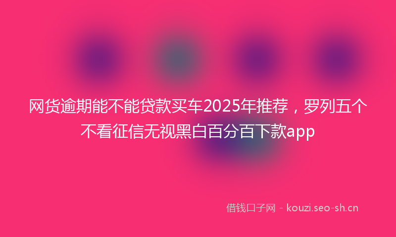 网货逾期能不能贷款买车2025年推荐，罗列五个不看征信无视黑白百分百下款app
