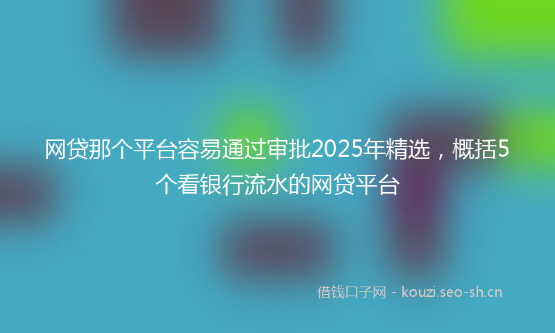 网贷那个平台容易通过审批2025年精选，概括5个看银行流水的网贷平台
