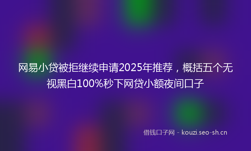 网易小贷被拒继续申请2025年推荐，概括五个无视黑白100%秒下网贷小额夜间口子