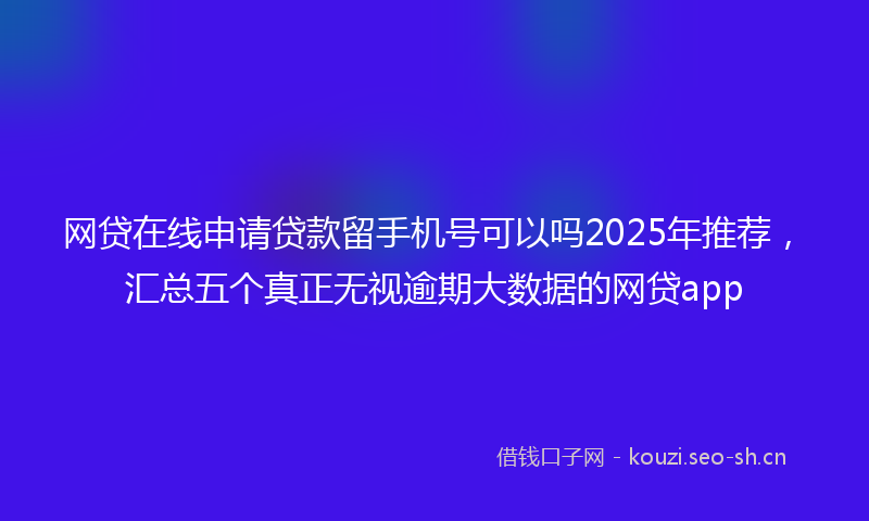 网贷在线申请贷款留手机号可以吗2025年推荐，汇总五个真正无视逾期大数据的网贷app