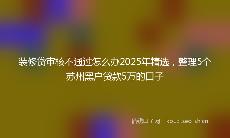 装修贷审核不通过怎么办2025年精选，整理5个苏州黑户贷款5万的口子