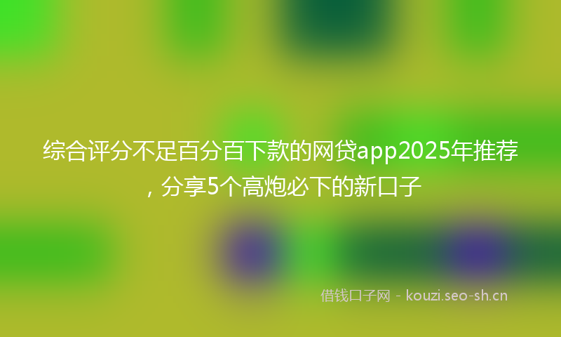 综合评分不足百分百下款的网贷app2025年推荐,分享5个高炮必下的新口子