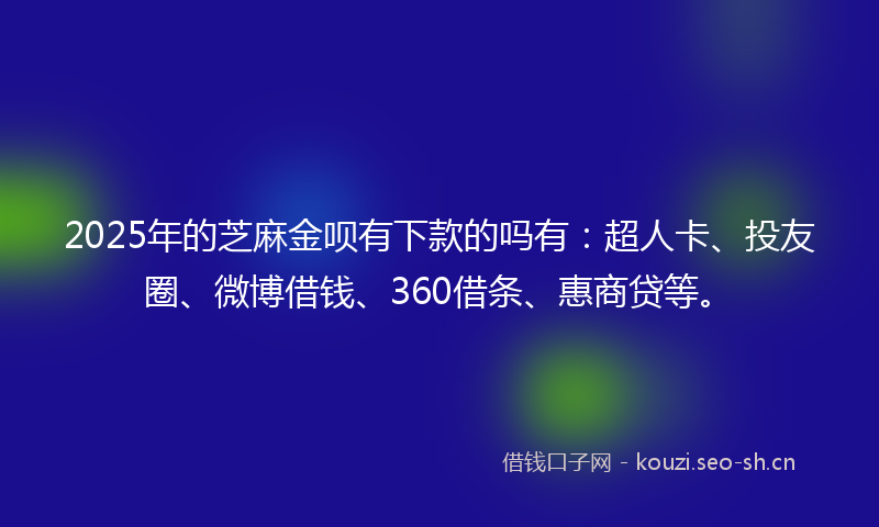 2025年的芝麻金呗有下款的吗有：超人卡、投友圈、微博借钱、360借条、惠商贷等。