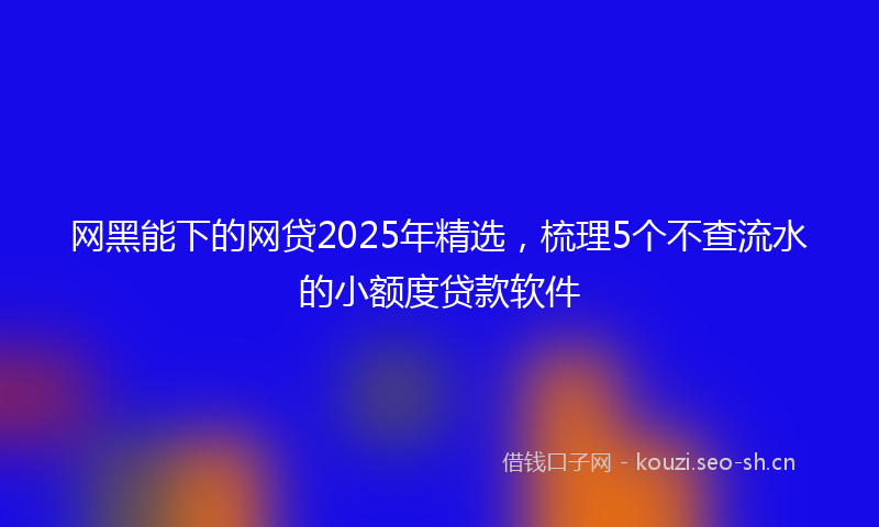 网黑能下的网贷2025年精选，梳理5个不查流水的小额度贷款软件