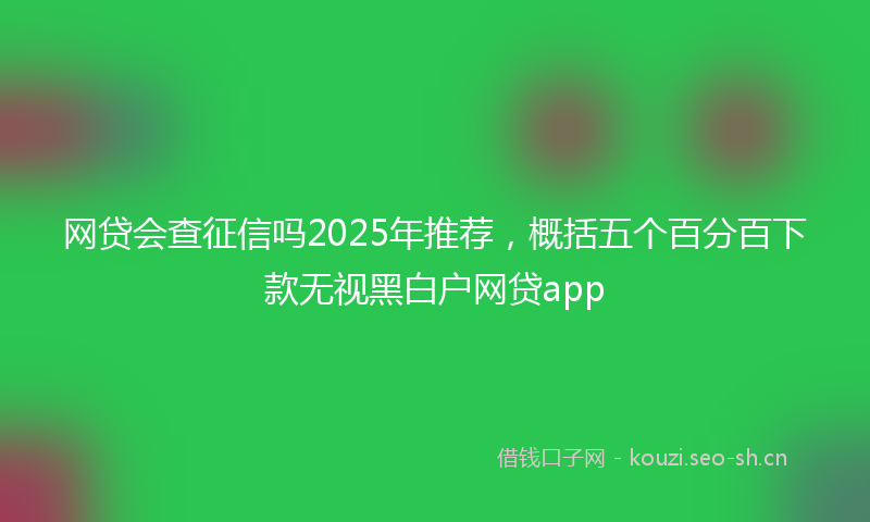 网贷会查征信吗2025年推荐，概括五个百分百下款无视黑白户网贷app