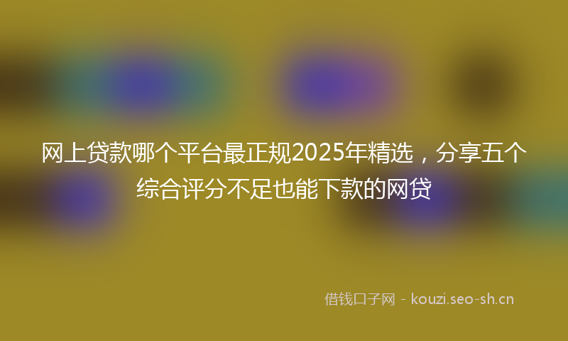 网上贷款哪个平台最正规2025年精选，分享五个综合评分不足也能下款的网贷