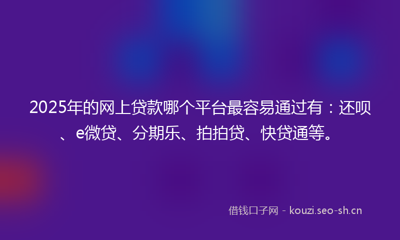 2025年的网上贷款哪个平台最容易通过有：还呗、e微贷、分期乐、拍拍贷、快贷通等。
