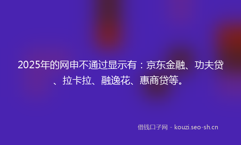 2025年的网申不通过显示有：京东金融、功夫贷、拉卡拉、融逸花、惠商贷等。