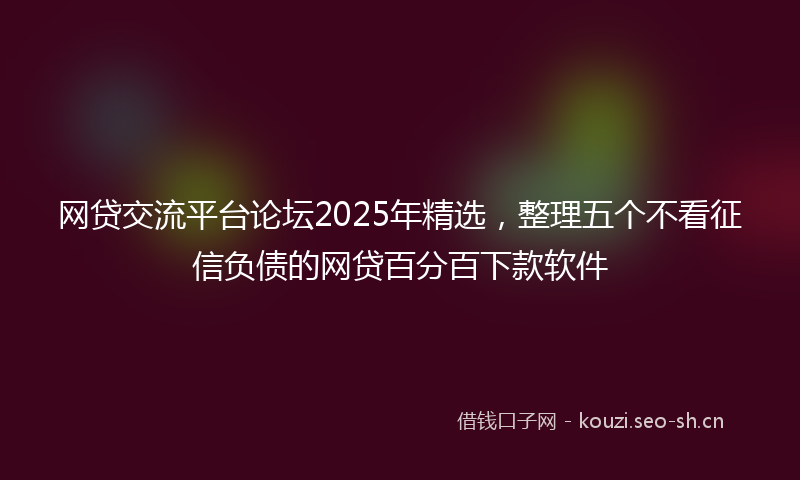 网贷交流平台论坛2025年精选，整理五个不看征信负债的网贷百分百下款软件
