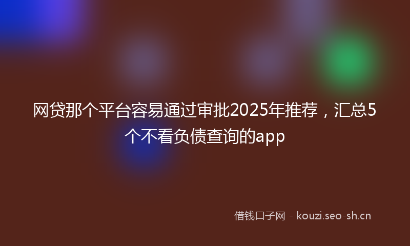 网贷那个平台容易通过审批2025年推荐，汇总5个不看负债查询的app