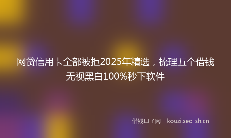 网贷信用卡全部被拒2025年精选，梳理五个借钱无视黑白100%秒下软件