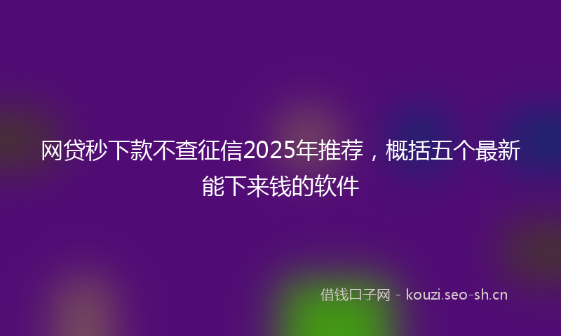 网贷秒下款不查征信2025年推荐，概括五个最新能下来钱的软件