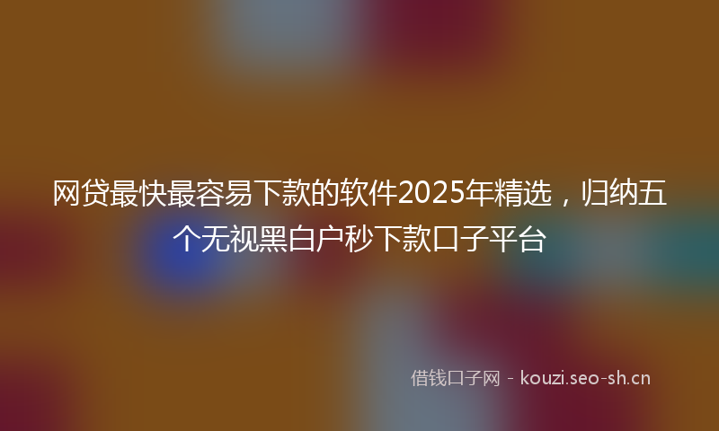 网贷最快最容易下款的软件2025年精选，归纳五个无视黑白户秒下款口子平台