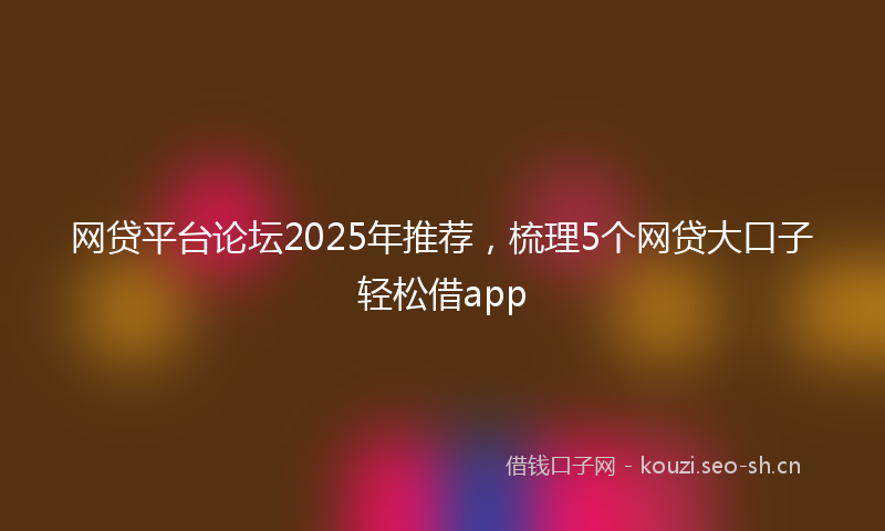 网贷平台论坛2025年推荐，梳理5个网贷大口子轻松借app