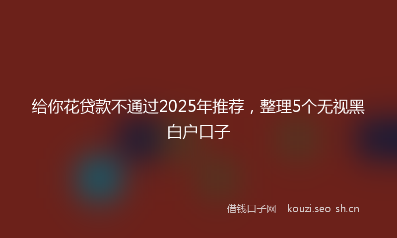 给你花贷款不通过2025年推荐，整理5个无视黑白户口子