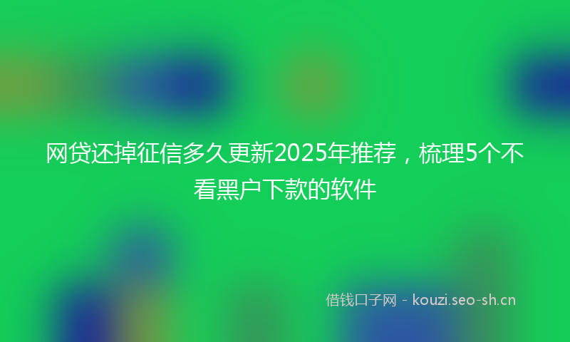 网贷还掉征信多久更新2025年推荐，梳理5个不看黑户下款的软件
