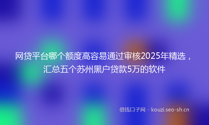 网贷平台哪个额度高容易通过审核2025年精选，汇总五个苏州黑户贷款5万的软件