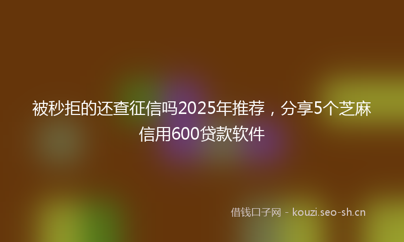 被秒拒的还查征信吗2025年推荐，分享5个芝麻信用600贷款软件