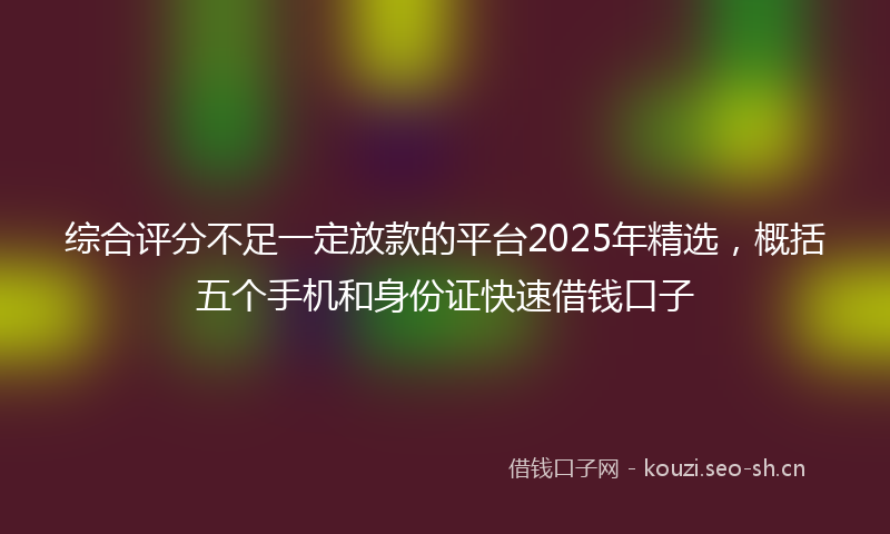 综合评分不足一定放款的平台2025年精选，概括五个手机和身份证快速借钱口子