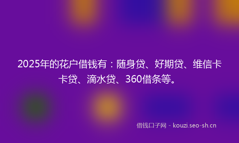 2025年的花户借钱有：随身贷、好期贷、维信卡卡贷、滴水贷、360借条等。
