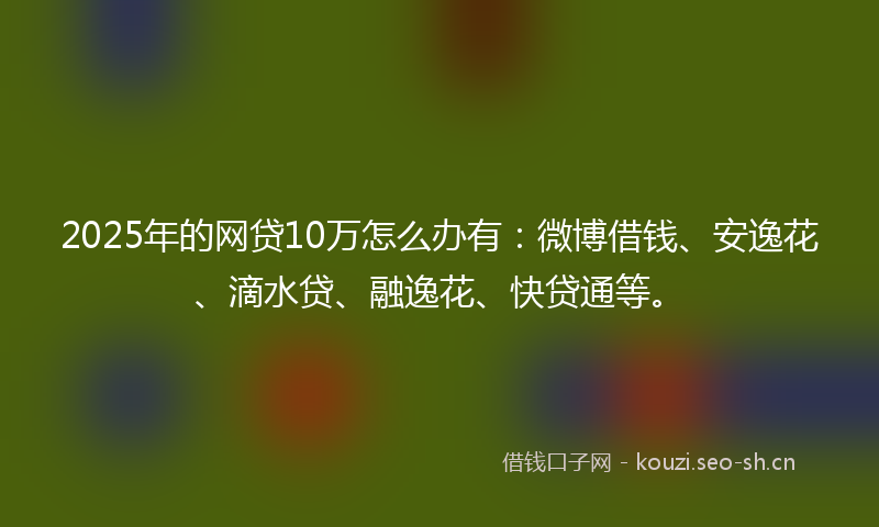 2025年的网贷10万怎么办有:微博借钱、安逸花、滴水贷、融逸花、快贷通等。