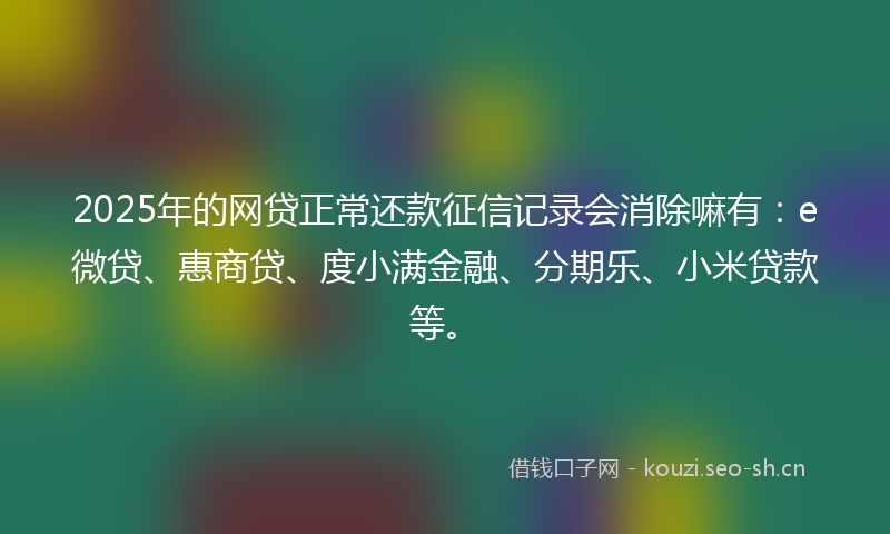 2025年的网贷正常还款征信记录会消除嘛有：e微贷、惠商贷、度小满金融、分期乐、小米贷款等。