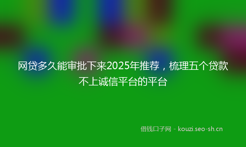网贷多久能审批下来2025年推荐，梳理五个贷款不上诚信平台的平台