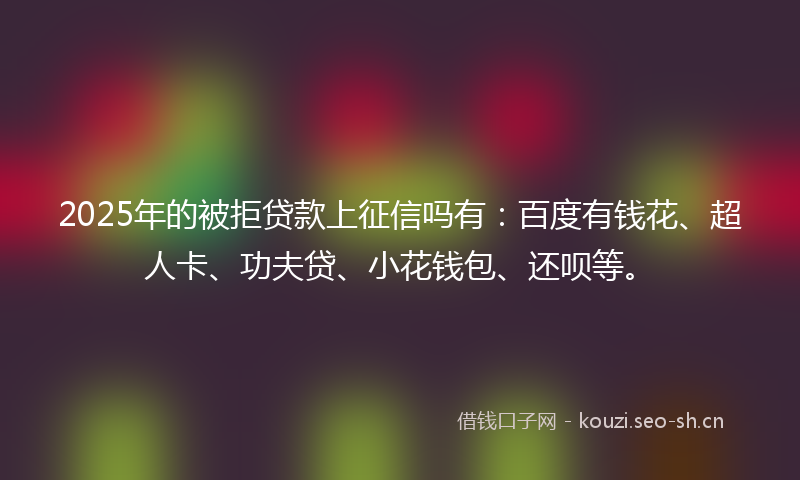 2025年的被拒贷款上征信吗有：百度有钱花、超人卡、功夫贷、小花钱包、还呗等。