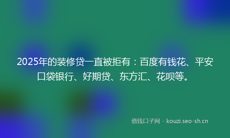 2025年的装修贷一直被拒有：百度有钱花、平安口袋银行、好期贷、东方汇、花呗等。