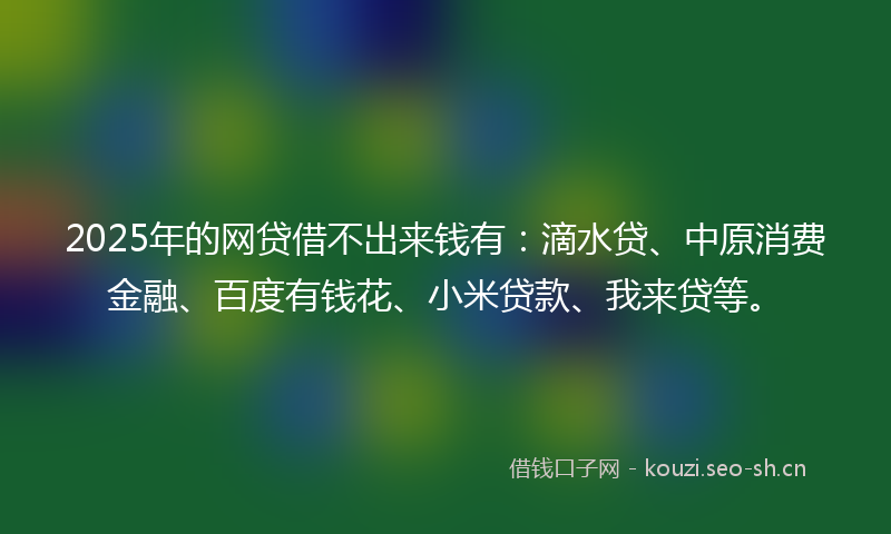 2025年的网贷借不出来钱有：滴水贷、中原消费金融、百度有钱花、小米贷款、我来贷等。