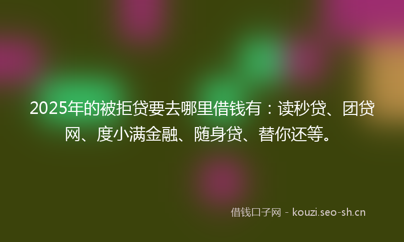 2025年的被拒贷要去哪里借钱有：读秒贷、团贷网、度小满金融、随身贷、替你还等。