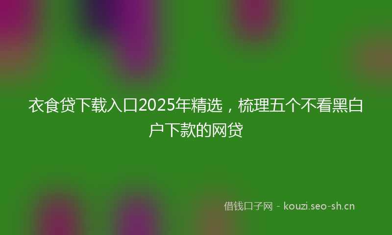 衣食贷下载入口2025年精选,梳理五个不看黑白户下款的网贷