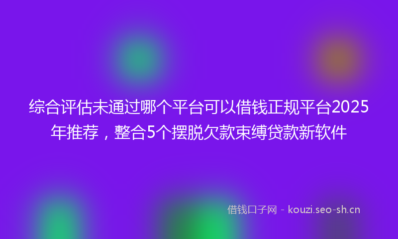 综合评估未通过哪个平台可以借钱正规平台2025年推荐，整合5个摆脱欠款束缚贷款新软件