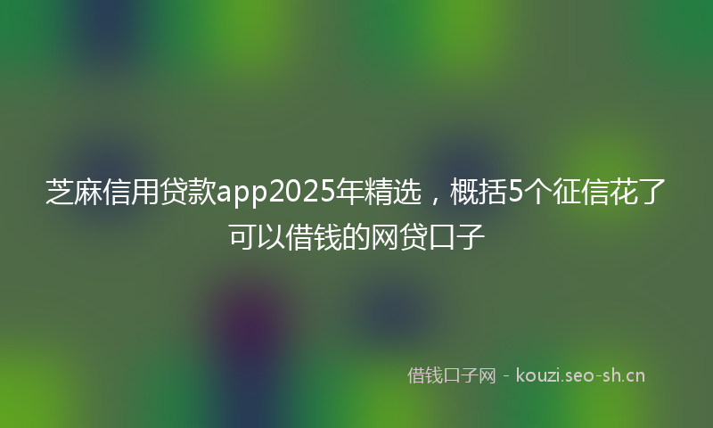 芝麻信用贷款app2025年精选，概括5个征信花了可以借钱的网贷口子