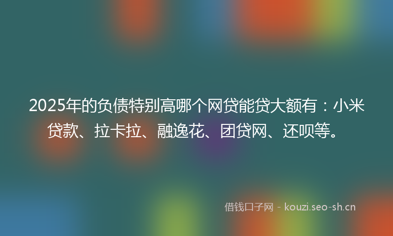 2025年的负债特别高哪个网贷能贷大额有：小米贷款、拉卡拉、融逸花、团贷网、还呗等。