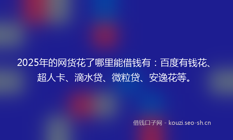 2025年的网货花了哪里能借钱有：百度有钱花、超人卡、滴水贷、微粒贷、安逸花等。