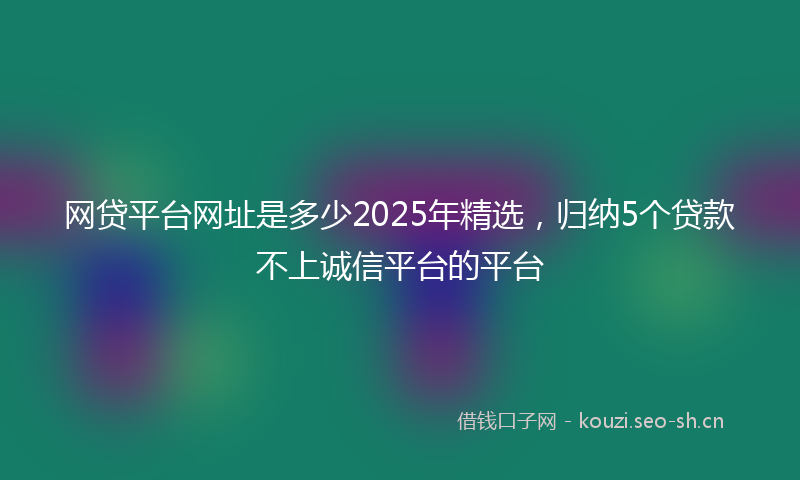 网贷平台网址是多少2025年精选,归纳5个贷款不上诚信平台的平台