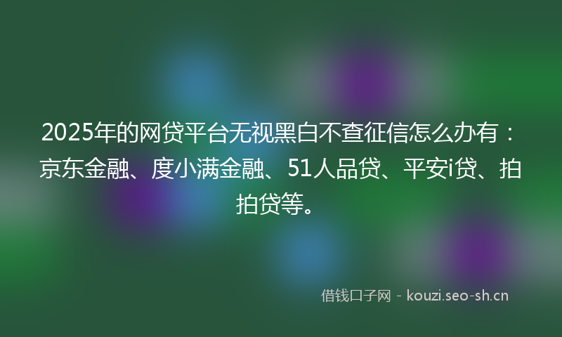 2025年的网贷平台无视黑白不查征信怎么办有：京东金融、度小满金融、51人品贷、平安i贷、拍拍贷等。
