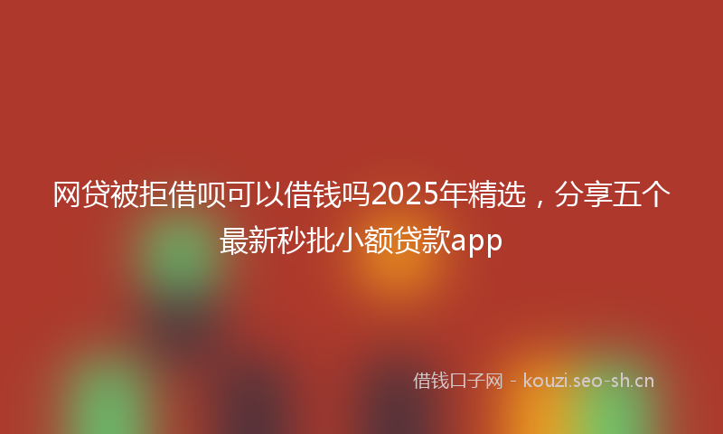 网贷被拒借呗可以借钱吗2025年精选，分享五个最新秒批小额贷款app