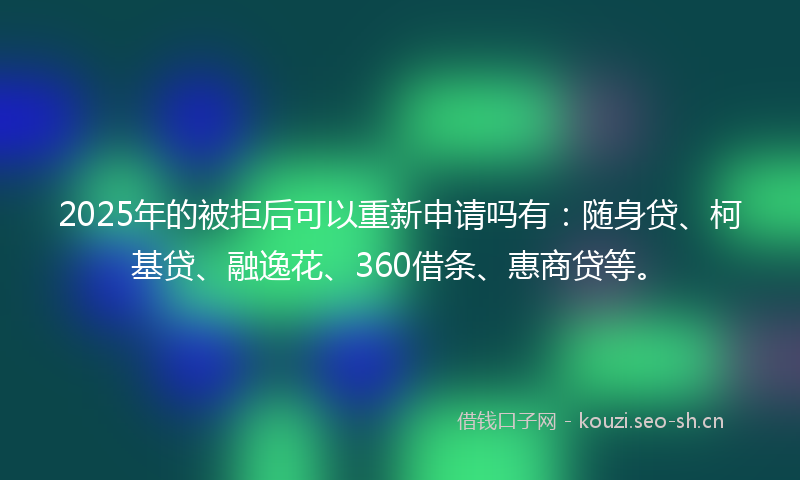 2025年的被拒后可以重新申请吗有：随身贷、柯基贷、融逸花、360借条、惠商贷等。