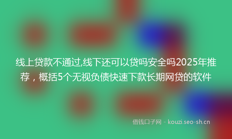 线上贷款不通过,线下还可以贷吗安全吗2025年推荐，概括5个无视负债快速下款长期网贷的软件
